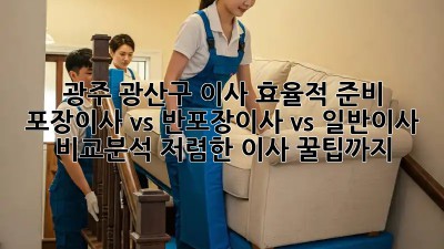 광주 광산구 이사 효율적 준비: 포장이사 vs 반포장이사 vs 일반이사 비교분석! 저렴한 이사 꿀팁까지! ✨